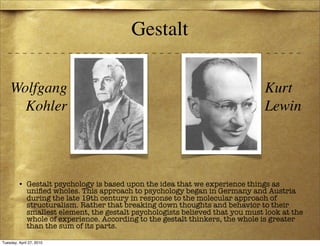 Gestalt

    Wolfgang                                                                  Kurt
      Kohler                                                                  Lewin




         • Gestalt psychology is based upon the idea that we experience things as
           uniﬁed wholes. This approach to psychology began in Germany and Austria
           during the late 19th century in response to the molecular approach of
           structuralism. Rather that breaking down thoughts and behavior to their
           smallest element, the gestalt psychologists believed that you must look at the
           whole of experience. According to the gestalt thinkers, the whole is greater
           than the sum of its parts.

Tuesday, April 27, 2010
 