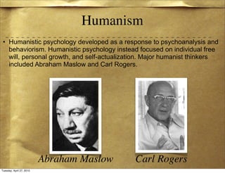 Humanism
 • Humanistic psychology developed as a response to psychoanalysis and
   behaviorism. Humanistic psychology instead focused on individual free
   will, personal growth, and self-actualization. Major humanist thinkers
   included Abraham Maslow and Carl Rogers.




                          Abraham Maslow     Carl Rogers
Tuesday, April 27, 2010
 