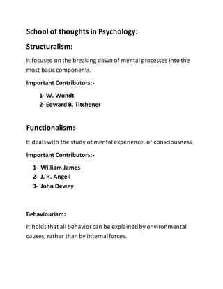 School of thoughts in Psychology:
Structuralism:
It focused on the breaking down of mental processes into the
most basic components.
Important Contributors:-
1- W. Wundt
2- Edward B. Titchener
Functionalism:-
It dealswith the study of mental experience, of consciousness.
Important Contributors:-
1- William James
2- J. R. Angell
3- John Dewey
Behaviourism:
It holdsthat all behaviorcan be explainedby environmental
causes, rather than by internalforces.
 