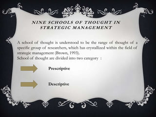 NINE SCHOOLS OF THOUGHT IN
          STRATEGIC MANAGEMENT


A school of thought is understood to be the range of thought of a
specific group of researchers, which has crystallized within the field of
strategic management (Brown, 1993).
School of thought are divided into two category :

                  Prescriptive


                  Descriptive
 