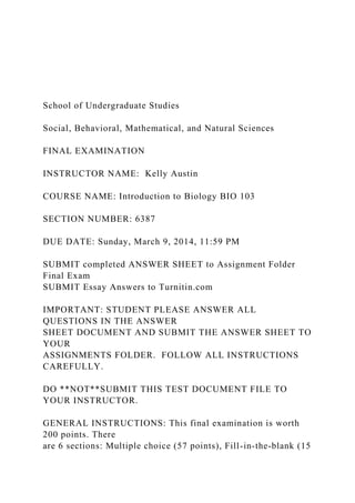 School of Undergraduate Studies
Social, Behavioral, Mathematical, and Natural Sciences
FINAL EXAMINATION
INSTRUCTOR NAME: Kelly Austin
COURSE NAME: Introduction to Biology BIO 103
SECTION NUMBER: 6387
DUE DATE: Sunday, March 9, 2014, 11:59 PM
SUBMIT completed ANSWER SHEET to Assignment Folder
Final Exam
SUBMIT Essay Answers to Turnitin.com
IMPORTANT: STUDENT PLEASE ANSWER ALL
QUESTIONS IN THE ANSWER
SHEET DOCUMENT AND SUBMIT THE ANSWER SHEET TO
YOUR
ASSIGNMENTS FOLDER. FOLLOW ALL INSTRUCTIONS
CAREFULLY.
DO **NOT**SUBMIT THIS TEST DOCUMENT FILE TO
YOUR INSTRUCTOR.
GENERAL INSTRUCTIONS: This final examination is worth
200 points. There
are 6 sections: Multiple choice (57 points), Fill-in-the-blank (15
 