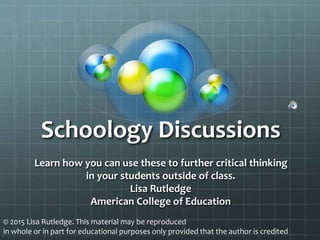 Schoology Discussions
Learn how you can use these to further critical thinking
in your students outside of class.
Lisa Rutledge
American College of Education
© 2015 Lisa Rutledge. This material may be reproduced
in whole or in part for educational purposes only provided that the author is credited
 
