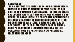 SCHOOLOGY
ES UN SISTEMA DE ADMINISTRACIÓN DEL APRENDIZAJE
(LMS EN SUS SIGLAS EN INGLÉS) PARA COLEGIOS QUE
ENGLOBAN PRIMARIA Y SECUNDARIA, INSTITUCIONES DE
EDUCACIÓN MÁS ALTA, Y EMPRESAS QUE PERMITE A SUS
USUARIOS CREAR, DIRIGIR Y COMPARTIR CONTENIDOS Y
RECURSOS. TAMBIÉN, ES CONOCIDO COMO UN GESTOR
DE CONTENIDOS WEB (CMS) O ENTORNO VIRTUAL DE
APRENDIZAJE (VLE), LA PLATAFORMA BASADA EN UNA
NUBE PROPORCIONA HERRAMIENTAS PARA DIRIGIR
CUALQUIER AULA O APRENDIZAJE SEMIPRESENCIAL
(BLENDED LEARNING)
 