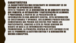 CARACTERÍSTICA
LA CARACTERÍSTICA MAS RESALTANTE DE SCHOOLOGY ES SU
ENFOQUE EN APRENDIZAJE SOCIAL.
ESTO SE TRADUCE EN LA GENERACIÓN DE UN AMBIENTE DIGITAL
QUE FOMENTA LA INTERACCIÓN Y PARTICIPACIÓN DE ALUMNOS
Y PROFESORES, A PARTIR DE LA PRESENTACIÓN DE
INFORMACIÓN EN UNA AMBIENTE DIGITAL, ESTA INFORMACIÓN
ES CUESTIONABLE Y OPINABLE, LOS ALUMNOS PUEDEN REALIZAR
COMENTARIOS QUE PUEDEN SER VISTOS POR TODOS LOS
PARTICIPANTES, GRACIAS A ESTO SE PUEDE GENERAR UN
DEBATE EN BASE A LA INFORMACIÓN PRESENTADA
PROMOVIENDO, LA PRINCIPAL VENTAJA DE ESTE ENFOQUE ES DE
QUE SE PROMUEVE LA ACTITUD CRITICA Y A GENERACIÓN DE
NUEVOS CONCEPTOS.
 
