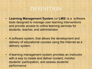 DEFINITION
• Learning Management System (or LMS) is a software
tools designed to manage user learning interventions
and provide access to online learning services for
students, teacher, and administrator.
• A software system, that allows the development and
delivery of educational courses using the Internet as a
delivery system.
• A learning management system provides an instructor
with a way to create and deliver content, monitor
students’ participation, and assess students’
performance
 