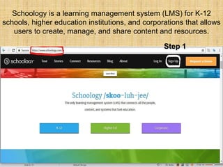 Schoology is a learning management system (LMS) for K-12
schools, higher education institutions, and corporations that allows
users to create, manage, and share content and resources.
Step 1
 