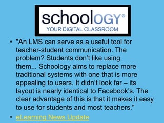 • "An LMS can serve as a useful tool for
  teacher-student communication. The
  problem? Students don’t like using
  them... Schoology aims to replace more
  traditional systems with one that is more
  appealing to users. It didn’t look far – its
  layout is nearly identical to Facebook’s. The
  clear advantage of this is that it makes it easy
  to use for students and most teachers."
• eLearning News Update
 