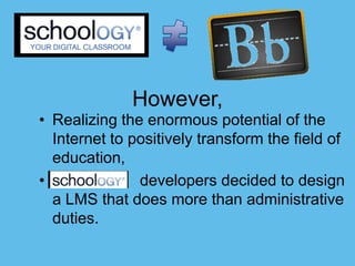 However,
• Realizing the enormous potential of the
  Internet to positively transform the field of
  education,
•              developers decided to design
  a LMS that does more than administrative
  duties.
 