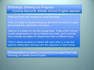 Schoology: Sharing our Progress
   Corinne Bancroft, Middle School English teacher
There are three main reasons for using Schoology.

•First, it is better for students because all of their homework is easily
and consistently organized in one place.

•Second, it is easier for me than google sites. It has a form I fill out
to post assignments so I am consistent every time, and it reminds
me to change due dates for classes that meet on different days.

•Third, it allows students to interact with each other in a way that
extends collaborative learning from the classroom to their homes.


This presentation is a series of screenshots that explain how I use
Schoology for Middle School English.
 