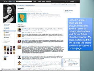 In the 8th grade, I
often use the
discussion feature.
You can see that I
have posted an New
York Times Article
about homework. My
students followed the
link to read the article
and then discussed it
on this page.
 