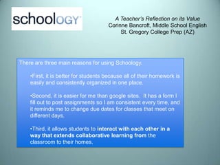 A Teacher’s Reflection on its Value
                                      Corinne Bancroft, Middle School English
                                           St. Gregory College Prep (AZ)




There are three main reasons for using Schoology.

    •First, it is better for students because all of their homework is
    easily and consistently organized in one place.

    •Second, it is easier for me than google sites. It has a form I
    fill out to post assignments so I am consistent every time, and
    it reminds me to change due dates for classes that meet on
    different days.

    •Third, it allows students to interact with each other in a
    way that extends collaborative learning from the
    classroom to their homes.
 