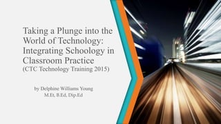 Taking a Plunge into the
World of Technology:
Integrating Schoology in
Classroom Practice
(CTC Technology Training 2015)
by Delphine Williams Young
M.Et, B.Ed, Dip.Ed
 
