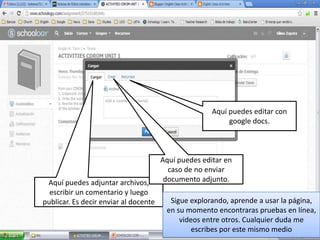 Aquí puedes editar con
                                                           google docs.



                                       Aquí puedes editar en
                                         caso de no enviar
 Aquí puedes adjuntar archivos,         documento adjunto.
  escribir un comentario y luego
publicar. Es decir enviar al docente     Sigue explorando, aprende a usar la página,
                                        en su momento encontraras pruebas en línea,
                                            videos entre otros. Cualquier duda me
                                                escribes por este mismo medio
 