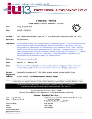 PROFESSIONAL DEVELOPMENT EVENT
Schoology Training
(Online category: Curriculum, Assessment & Instruction)
Date: Friday, August 1, 2014
Time: 8:30 AM – 12:00 PM
Location: The Conference and Training Center at IU 13, 1020 New Holland Avenue, Lancaster, PA 17601
Facilitator: Ken Zimmerman
Description: Welcome to Schoology, your newest Learning Management System! You will learn how to create
and manage Schoology courses and groups. Discover how to set up your classes, including
adding links, files, assignments, and assessments for your students to access. This is a hands on
training where you will watch demonstrations and then create. This session is free to all IU 13
consortium member districts who purchased the value added component through IU 13. For non-
consortium members, cost is $75 per a participant. This training session is applicable to all
teachers who are implementing Schoology in their classrooms
Audience: All Educators using Schoology
Limit: Minimum: 10 Maximum: 60
Cost: This session is free to all IU 13 consortium member districts who purchased the value added
component through IU 13. For non-consortium members, cost is $75 per a participant.
Contact: Rebecca Schrecengost at (717) 606-1843 or email at rebecca_schrecengost@iu13.org
Registration
Deadline: Monday, July 28, 2014 (Register per your district’s policy.)
In accordance with the recommendation of the Act 48 Advisory Council, individuals attending workshops/conferences must arrive on time and stay the duration of the workshop in order to receive Act 48
Professional Education Hours. Partial credit for Act 48 hours is NOT available. Requests for exceptions are to be brought to the attention of the individual’s superintendent or IU director.
For information on weather delays or cancellations, visit www.iu13.org, or tune into your
local radio and TV stations, or call the information hotline at (717) 606-1033
Registration form for school district office use ONLY.
Follow your district’s policy for online registration. IU 13 no longer accepts paper registrations.
Discovery Education Workshop
Date: August 1, 2014 Cost: No fee for IU 13 member districts/schools: $75.00 for non-
Time: 8:30 AM – 12:00 PM consortium members.
IU Registration Deadline: July 28, 2014
District/Employer: ________________________________ Email Address: _________________________________________
Name: _________________________________________ Home Phone: __________________________________________
Building: _______________________________________ Home Address: _________________________________________
Position/Grade Level: _____________________________ ______________________________________________________
Administrator Signature: _____________________________________________________________________________________
If required for approval to attend.
3..
5.
 