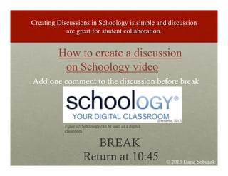 How to create a discussion
on Schoology video
Add one comment to the discussion before break
BREAK
Return at 10:45
(Evenbrite, 2013)
Figure 12: Schoology can be used as a digital
classroom
© 2013 Dana Sobczak
 