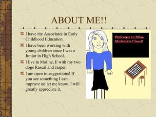 ABOUT ME!! I have my Associates in Early Childhood Education. I have been working with young children since I was a Junior in High School. I live in Moline, Il with my two dogs Rascal and Jasper. I am open to suggestions! If you see something I can improve on let me know. I will greatly appreciate it. 