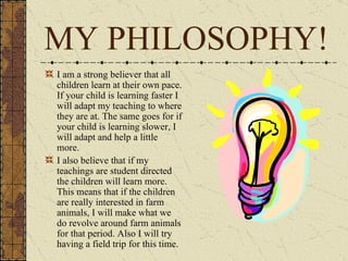 MY PHILOSOPHY! I am a strong believer that all children learn at their own pace. If your child is learning faster I will adapt my teaching to where they are at. The same goes for if your child is learning slower, I will adapt and help a little more. I also believe that if my teachings are student directed the children will learn more. This means that if the children are really interested in farm animals, I will make what we do revolve around farm animals for that period. Also I will try having a field trip for this time. 