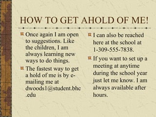 HOW TO GET AHOLD OF ME! Once again I am open to suggestions. Like the children, I am always learning new ways to do things. The fastest way to get a hold of me is by e-mailing me at dwoods1@student.bhc.edu I can also be reached here at the school at 1-309-555-7838. If you want to set up a meeting at anytime during the school year just let me know. I am always available after hours. 