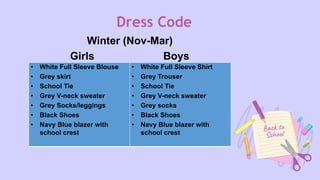 Dress Code
Winter (Nov-Mar)
Girls Boys
• White Full Sleeve Blouse
• Grey skirt
• School Tie
• Grey V-neck sweater
• Grey Socks/leggings
• Black Shoes
• Navy Blue blazer with
school crest
• White Full Sleeve Shirt
• Grey Trouser
• School Tie
• Grey V-neck sweater
• Grey socks
• Black Shoes
• Navy Blue blazer with
school crest
 