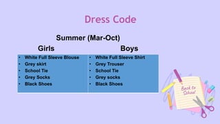 Dress Code
Summer (Mar-Oct)
Girls Boys
• White Full Sleeve Blouse
• Grey skirt
• School Tie
• Grey Socks
• Black Shoes
• White Full Sleeve Shirt
• Grey Trouser
• School Tie
• Grey socks
• Black Shoes
 
