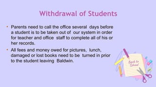 Withdrawal of Students
• Parents need to call the office several days before
a student is to be taken out of our system in order
for teacher and office staff to complete all of his or
her records.
• All fees and money owed for pictures, lunch,
damaged or lost books need to be turned in prior
to the student leaving Baldwin.
 