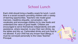 School Lunch
Each child should bring a healthy snack for lunch. Lunch
time is a social occasion providing children with a variety
of learning opportunities. Teachers role model good
manners, mealtime etiquette, conversation, new
vocabulary and encourage children to try new foods and
understand the value of good health. Children are
encouraged to serve themselves independently and with
assistance, where required, to pour their own drinks, lay
the tables and tidy up. Carbonated drinks and junk food is
not allowed. If your child has any known food allergy, it
must be conveyed personally to the Class Teacher/
Principal.
 