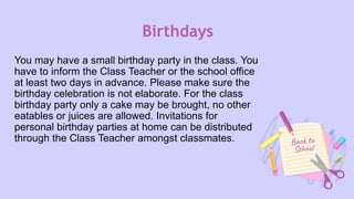 Birthdays
You may have a small birthday party in the class. You
have to inform the Class Teacher or the school office
at least two days in advance. Please make sure the
birthday celebration is not elaborate. For the class
birthday party only a cake may be brought, no other
eatables or juices are allowed. Invitations for
personal birthday parties at home can be distributed
through the Class Teacher amongst classmates.
 