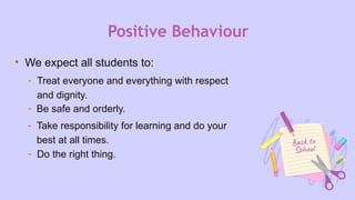 Positive Behaviour
• We expect all students to:
- Treat everyone and everything with respect
and dignity.
- Be safe and orderly.
- Take responsibility for learning and do your
best at all times.
- Do the right thing.
 