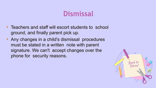 Dismissal
• Teachers and staff will escort students to school
ground, and finally parent pick up.
• Any changes in a child's dismissal procedures
must be stated in a written note with parent
signature. We can't accept changes over the
phone for security reasons.
 