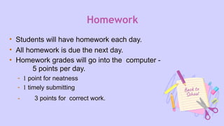 Homework
• Students will have homework each day.
• All homework is due the next day.
• Homework grades will go into the computer -
5 points per day.
- 1 point for neatness
- 1 timely submitting
- 3 points for correct work.
 