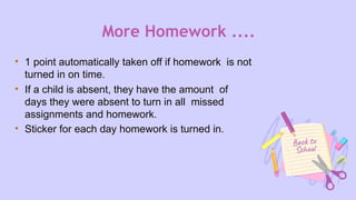 More Homework ....
• 1 point automatically taken off if homework is not
turned in on time.
• If a child is absent, they have the amount of
days they were absent to turn in all missed
assignments and homework.
• Sticker for each day homework is turned in.
 