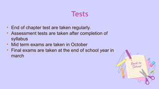 Tests
• End of chapter test are taken regularly.
• Assessment tests are taken after completion of
syllabus
• Mid term exams are taken in October
• Final exams are taken at the end of school year in
march
 