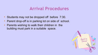 Arrival Procedures
• Students may not be dropped off before 7:30.
• Parent drop-off is in parking lot on side of school.
• Parents wishing to walk their children in the
building must park in a suitable space.
 
