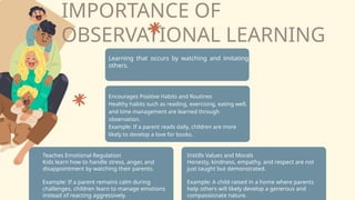 IMPORTANCE OF
OBSERVATIONAL LEARNING
Learning that occurs by watching and imitating
others.
Instills Values and Morals
Honesty, kindness, empathy, and respect are not
just taught but demonstrated.
Example: A child raised in a home where parents
help others will likely develop a generous and
compassionate nature.
Teaches Emotional Regulation
Kids learn how to handle stress, anger, and
disappointment by watching their parents.
Example: If a parent remains calm during
challenges, children learn to manage emotions
instead of reacting aggressively.
Encourages Positive Habits and Routines
Healthy habits such as reading, exercising, eating well,
and time management are learned through
observation.
Example: If a parent reads daily, children are more
likely to develop a love for books.
 