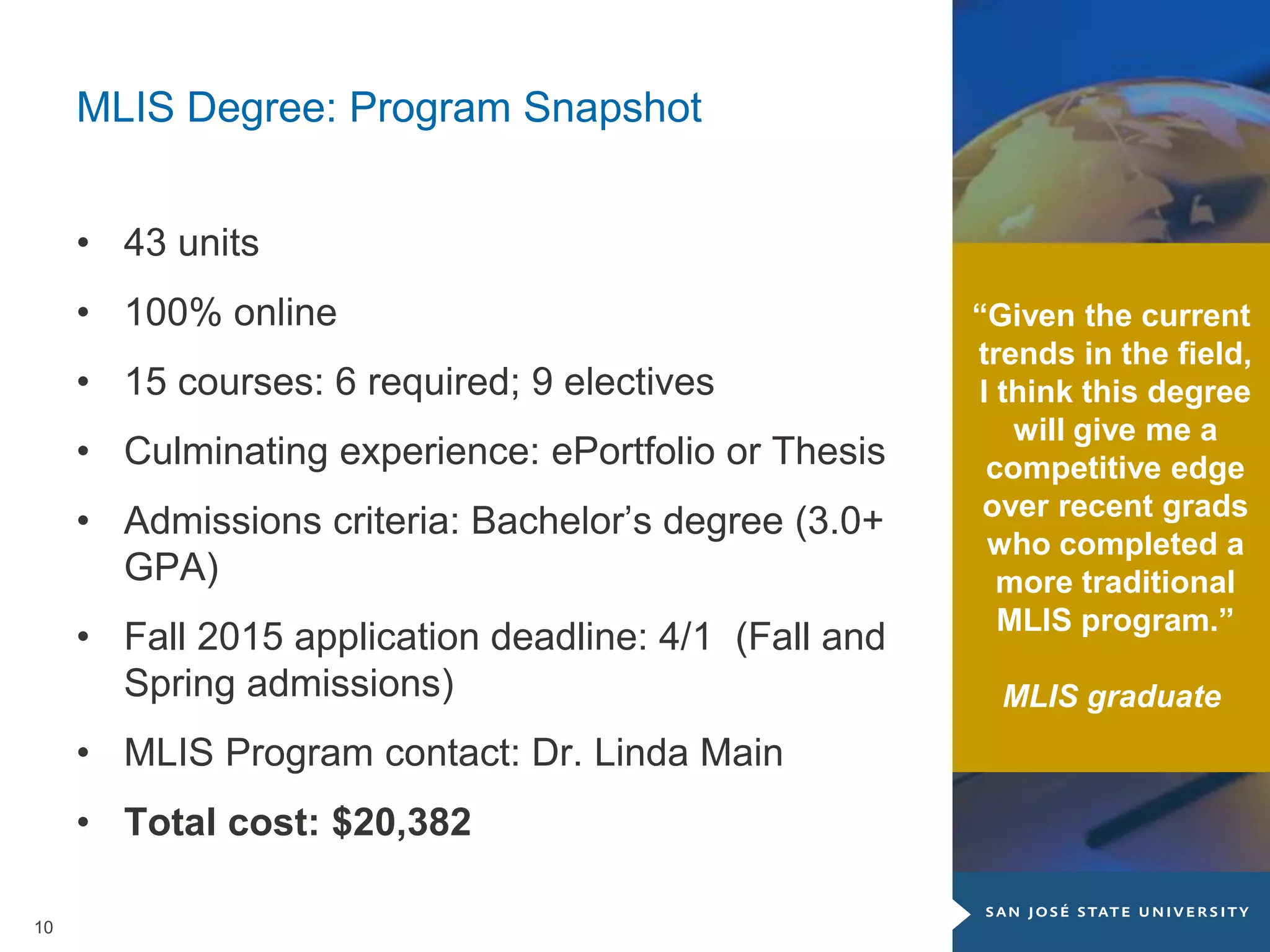 10
MLIS Degree: Program Snapshot
• 43 units
• 100% online
• 15 courses: 6 required; 9 electives
• Culminating experience: ePortfolio or Thesis
• Admissions criteria: Bachelor’s degree (3.0+
GPA)
• Fall 2015 application deadline: 4/1 (Fall and
Spring admissions)
• MLIS Program contact: Dr. Linda Main
• Total cost: $20,382
“Given the current
trends in the field,
I think this degree
will give me a
competitive edge
over recent grads
who completed a
more traditional
MLIS program.”
MLIS graduate
 