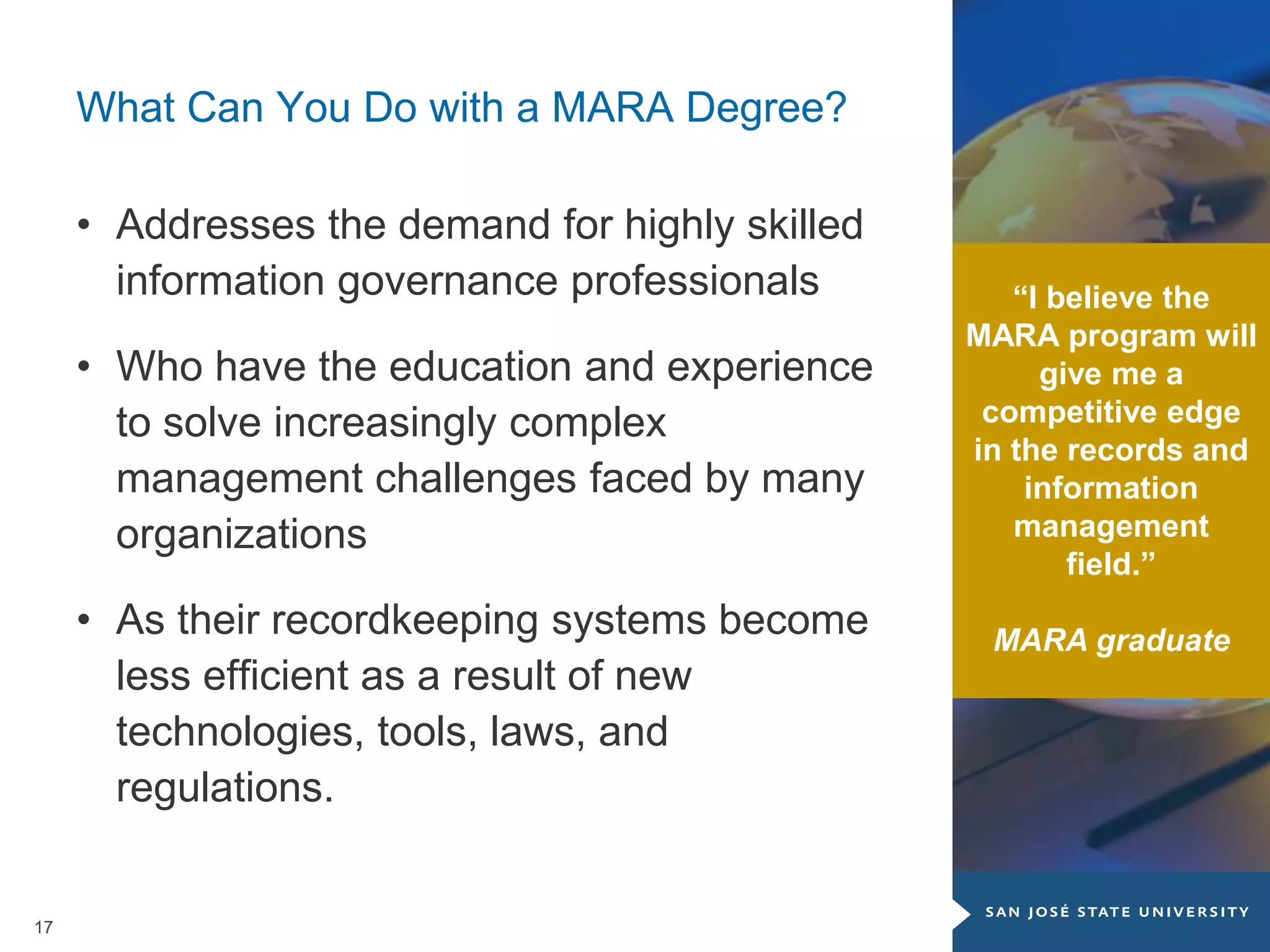 17
What Can You Do with a MARA Degree?
• Addresses the demand for highly skilled
information governance professionals
• Who have the education and experience
to solve increasingly complex
management challenges faced by many
organizations
• As their recordkeeping systems become
less efficient as a result of new
technologies, tools, laws, and
regulations.
“I believe the
MARA program will
give me a
competitive edge
in the records and
information
management
field.”
MARA graduate
 