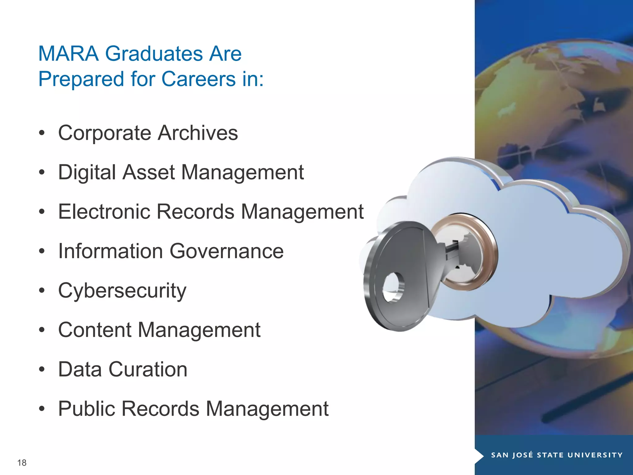 18
MARA Graduates Are
Prepared for Careers in:
• Corporate Archives
• Digital Asset Management
• Electronic Records Management
• Information Governance
• Cybersecurity
• Content Management
• Data Curation
• Public Records Management
 