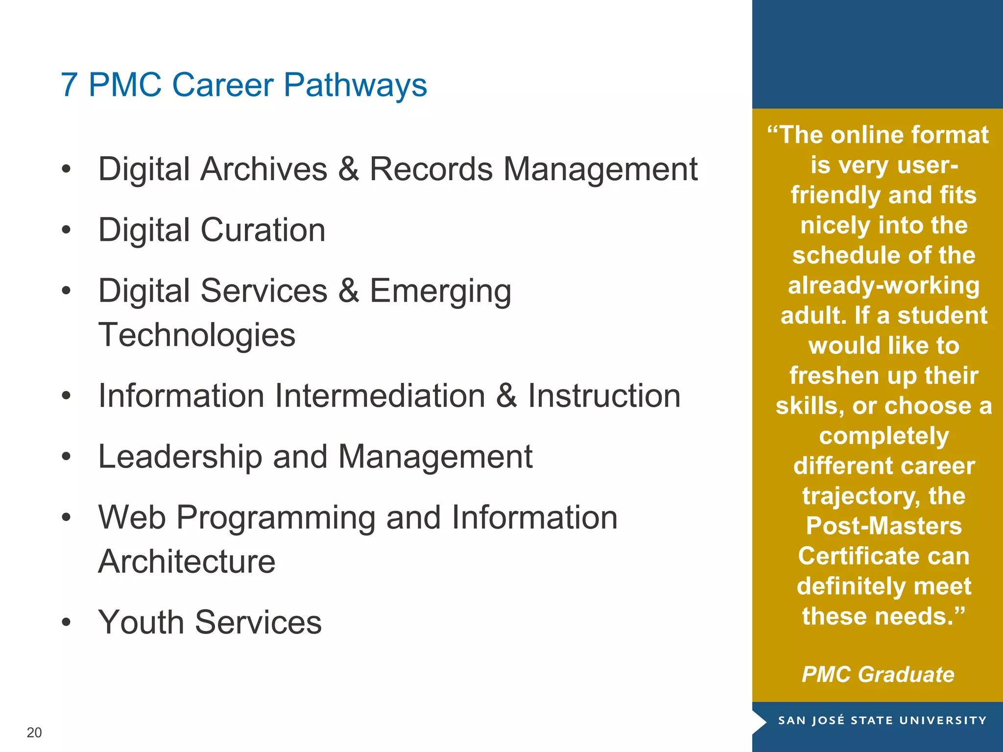 20
7 PMC Career Pathways
• Digital Archives & Records Management
• Digital Curation
• Digital Services & Emerging
Technologies
• Information Intermediation & Instruction
• Leadership and Management
• Web Programming and Information
Architecture
• Youth Services
“The online format
is very user-
friendly and fits
nicely into the
schedule of the
already-working
adult. If a student
would like to
freshen up their
skills, or choose a
completely
different career
trajectory, the
Post-Masters
Certificate can
definitely meet
these needs.”
PMC Graduate
 