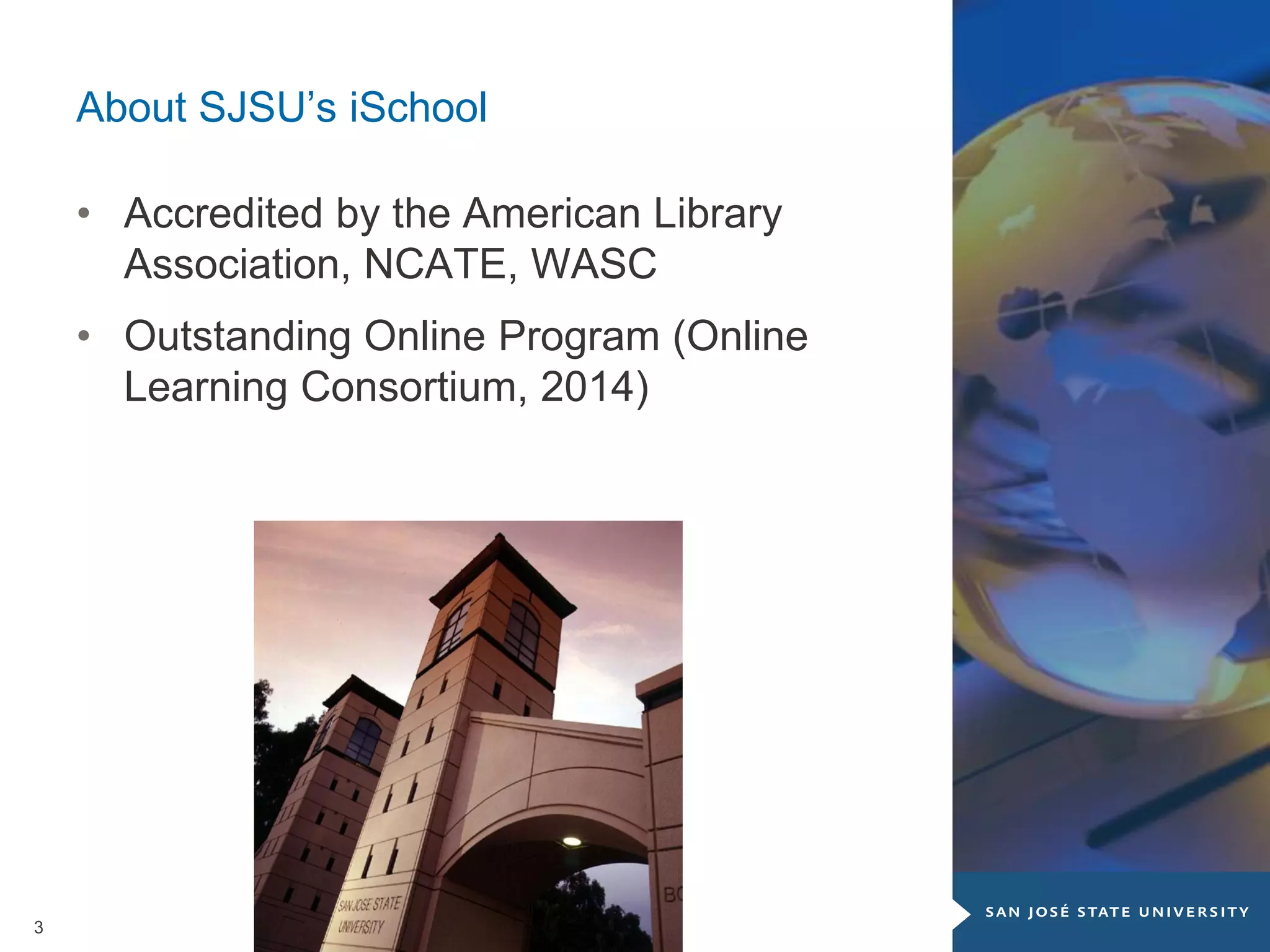3
About SJSU’s iSchool
• Accredited by the American Library
Association, NCATE, WASC
• Outstanding Online Program (Online
Learning Consortium, 2014)
 