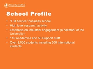 School Profile “ Full service” business school  High level research activity Emphasis on industrial engagement (a hallmark of the University) 115 Academics and 50 Support staff Over 3,000 students including 500 international students 