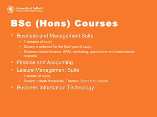 BSc (Hons) Courses Business and Management Suite 7 streams of study Stream is selected for the final year of study Streams include finance, HRM, marketing, quantitative and international business Finance and Accounting Leisure Management Suite 6 stream of study Stream include Hospitality, Tourism, Sport and Leisure Business Information Technology 
