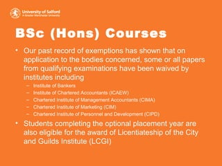 BSc (Hons) Courses Our past record of exemptions has shown that on application to the bodies concerned, some or all papers from qualifying examinations have been waived by institutes including  Institute of Bankers Institute of Chartered Accountants (ICAEW) Chartered Institute of Management Accountants (CIMA) Chartered Institute of Marketing (CIM) Chartered Institute of Personnel and Development (CIPD) Students completing the optional placement year are also eligible for the award of Licentiateship of the City and Guilds Institute (LCGI) 