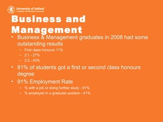 Business and Management Business & Management graduates in 2008 had some outstanding results First class honours 11%  2:1 - 27%  2:2 - 43% 81% of students got a first or second class honours degree 91% Employment Rate % with a job or doing further study - 91% % employed in a graduate position - 41% 