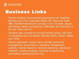Business Links Recent students have enjoyed placements with: NatWest, Barclays and The Cooperative Bank; BP, Esso and Shell; IBM, Hewlett Packard and Compaq; Ford, Vauxhall, Jaguar, and Nissan; Marks and Spencer, Selfridges and Sainsbury’s; Eli Lilly, Glaxo and ICI. Students also compete for annual industry prizes, with links to companies such as Adidas, Barclays Bank, United Utilities and Vimto. Recent graduates’ careers have included personnel management, accountancy, marketing management, publicity, market research, corporate planning, operational research, systems analysis, computer programming, purchasing, banking and the City. 