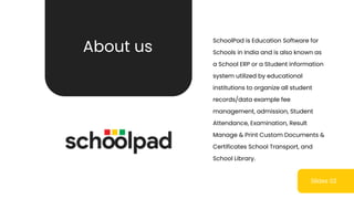 Slides 02
SchoolPad is Education Software for
Schools in India and is also known as
a School ERP or a Student information
system utilized by educational
institutions to organize all student
records/data example fee
management, admission, Student
Attendance, Examination, Result
Manage & Print Custom Documents &
Certificates School Transport, and
School Library.
About us
 