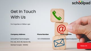 For inquiries or follow-ups
Get In Touch
With Us
Company Address Phone Number Email Address
SchoolPad Technologies
Pvt. Ltd., SCO 46, Sector 80,
Mohali, Punjab- 160062
+91-9769660000 support@schoolpad.in
Slides 04
 