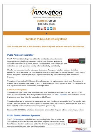 Questions? Call Us!
888-559-5565
View our complete line of Wireless Public Address System products from Innovation Wireless.
Public Address Transmitter
The IW PA Transmitter is the perfect solution for broadcasting crisp, clear Voice
Communication and Bell Tones, wirelessly, in all School & Buildings applications.
Accurately coordinated using the PA software, announcements, class change and break
notifications are easily generated, creating enhanced audibility, and reliability.
We offer a wireless pa system for buildings and campuses. This system is built on our years of wireless
experience. This system allows you to communicate from an windows based computer to speakers throughout your
facility. The system’s flexibility permits you to place speakers at any place within range of the transmitter’s
broadcast.
The system will come with a FCC license which will guarantee your system against interference. The number of
wireless devices available on the market today is increasing rapidly and having a FCC license. We complete all the
FCC paperwork and secure the license for your organization.
K-12 School PA System
The wireless PA system for schools is ideal for many small or medium size schools. A school can, accurately
coordinate announcements, class change and break notification. The IW PA Transmitter is the perfect solution for
broadcasting crisp, clear Voice Communication and Bell Tones.
The system allows you to pre-record announcements and plays them back at a scheduled time. You can play back
any MP3 file at a scheduled time making it easy to custom the start of the school day. This also permits a variety of
tomes to identify certain activities or class changes throughout the day.
Please call 888-859-5565 to schedule a demonstration or to see if it’s the public address system for your school.
Public Address Wireless Speakers
The IW PA Speakers are perfect for hearing crisp, clear Voice Communication and
Tone Signaling, in all School & Facility applications. Requiring only standard electric,
these Wireless Speakers are the ideal solution for eliminating expensive/costly wiring, or
as a replacement to existing failed hard wired speakers.
Wireless Public Address Systems
converted by Web2PDFConvert.com
 