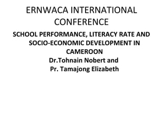 ERNWACA INTERNATIONAL
CONFERENCE
SCHOOL PERFORMANCE, LITERACY RATE AND
SOCIO-ECONOMIC DEVELOPMENT IN
CAMEROON
Dr.Tohnain Nobert and
Pr. Tamajong Elizabeth
 