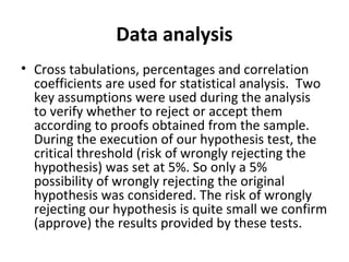 Data analysis
• Cross tabulations, percentages and correlation
coefficients are used for statistical analysis. Two
key assumptions were used during the analysis
to verify whether to reject or accept them
according to proofs obtained from the sample.
During the execution of our hypothesis test, the
critical threshold (risk of wrongly rejecting the
hypothesis) was set at 5%. So only a 5%
possibility of wrongly rejecting the original
hypothesis was considered. The risk of wrongly
rejecting our hypothesis is quite small we confirm
(approve) the results provided by these tests.
 