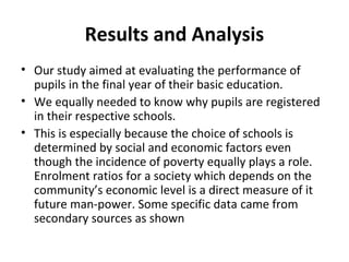 Results and Analysis
• Our study aimed at evaluating the performance of
pupils in the final year of their basic education.
• We equally needed to know why pupils are registered
in their respective schools.
• This is especially because the choice of schools is
determined by social and economic factors even
though the incidence of poverty equally plays a role.
Enrolment ratios for a society which depends on the
community’s economic level is a direct measure of it
future man-power. Some specific data came from
secondary sources as shown
 